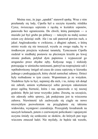 Można rzec, że jego „upadek” stanowił epokę. Wraz z nim
przełamały się lody, Cipolla był u szczytu tryumfu; różdżka
Cyrce, świszcząca szpicruta z rączką w kształcie szponów,
panowała bez ograniczenia. Do chwili, którą pamiętam — a
musiało już być grubo po północy — tańczyło na małej scence
osiem czy dziesięć osób. Ale i na sali panował pewien ruch, a
jakaś Anglosaksonka w cwikierze, z długimi zębami, o którą
mistrz wcale się nie troszczył, wyszła ze swego rzędu, by w
środkowym przejściu wykonać tarantelę. Tymczasem Cipolla
siedział w niedbałej postawie na plecionym krześle po lewej
stronie podium, połykał dym papierosa i wypuszczał go
arogancko przez ohydne zęby. Kołysząc nogą i niekiedy
potrząsając w uśmiechu ramionami, patrzył na rozprzężenie sali i
wpółodwrócony śmigał od czasu do czasu szpicrutą w kierunku
jednego z podrygujących, który chciał zaniechać zabawy. Dzieci
były rozbudzone w tym czasie. Wspominam je ze wstydem.
Niedobrze było tu być, najmniej dla nich, i to, żeśmy ich dotąd
nie zabrali, umiem wytłumaczyć sobie pewnym zakażeniem
przez ogólną bierność, która i nas opanowała o tej nocnej
godzinie. Było już teraz wszystko jedno. Zresztą, na szczęście,
nie zdawały sobie sprawy, jak podejrzana jest ta wieczorna
zabawa. Niewinność ich zachwycała się ciągle na nowo
niezwykłym pozwoleniem na przyglądanie się takiemu
widowisku, występowi czarodzieja. Przesypiały kwadransik na
naszych kolanach, potem z czerwonymi policzkami i upojonymi
oczyma śmiały się serdecznie ze skoków, do których pan tego
wieczoru zmuszał ludzi. Nie myślały, że będzie tak wesoło,
 