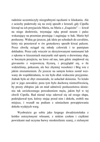 radośnie uczestniczyły niezgrabnymi rączkami w klaskaniu. Ale
z uciechy poderwały się na swój sposób z krzeseł, gdy Cipolla
kiwnął na ich przyjaciela Maria, na Maria z „Esquisito” — kiwał
na niego dosłownie, trzymając rękę przed nosem i palec
wskazujący na przemian prostując i zaginając w hak. Mario był
posłuszny. Widzę go jeszcze, jak idzie po schodach do cavalière,
który nie przestawał w ów groteskowy sposób kiwać palcem.
Przez chwilę ociągał się młody człowiek i to pamiętam
dokładnie. Przez cały wieczór ze skrzyżowanymi ramionami lub
z rękoma w kieszeniach marynarki stał oparty o drewniany słup,
w bocznym przejściu, na lewo od nas, tam gdzie znajdował się
giovanotto z wojowniczą fryzurą, i przyglądał się, o ile
widzieliśmy, pokazom, ale bez zbytniej wesołości i Bóg wie z
jakim zrozumieniem. Że jeszcze na samym końcu został wez-
wany do współdziałania, to nie było dlań widocznie przyjemne.
Jednak było aż zbyt zrozumiałe, że usłuchał skinienia. To leżało
już w jego zawodzie; poza tym było duchową niemożliwością,
by prosty chłopiec jak on miał odmówić posłuszeństwa skinie-
niu tak uwieńczonego powodzeniem męża, jakim był w tej
chwili Cipolla. Rad nierad więc oderwał się od swego słupa,
podziękował tym, którzy stojąc przed nim i dokoła, zrobili mu
miejsce, i wszedł na podium z uśmiechem powątpiewania
dokoła wydętych warg.
Wyobraźcie go sobie jako krępego dwudziestolatka z
krótko ostrzyżonymi włosami, z niskim czołem i ciężkimi
powiekami nad oczyma barwy nieokreślenie szarej, z zielonymi
 