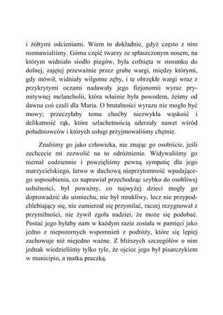 i żółtymi odcieniami. Wiem to dokładnie, gdyż często z nim
rozmawialiśmy. Górna część twarzy ze spłaszczonym nosem, na
którym widniało siodło piegów, była cofnięta w stosunku do
dolnej, zajętej przeważnie przez grube wargi, między którymi,
gdy mówił, widniały wilgotne zęby, i te obrzękłe wargi wraz z
przykrytymi oczami nadawały jego fizjonomii wyraz pry-
mitywnej melancholii, która właśnie była powodem, żeśmy od
dawna coś czuli dla Maria. O brutalności wyrazu nie mogło być
mowy; przeczyłaby temu choćby niezwykła wąskość i
delikatność rąk, które szlachetnością uderzały nawet wśród
południowców i których usługi przyjmowaliśmy chętnie.
Znaliśmy go jako człowieka, nie znając go osobiście, jeśli
zechcecie mi zezwolić na to odróżnienie. Widywaliśmy go
niemal codziennie i powzięliśmy pewną sympatię dla jego
marzycielskiego, łatwo w duchową nieprzytomność wpadające-
go usposobienia, co naprawiał przechodząc szybko do osobliwej
usłużności, był poważny, co najwyżej dzieci mogły go
doprowadzić do uśmiechu, nie był mrukliwy, lecz nie przypod-
chlebiający się, nie zamierzał się przymilać, raczej rezygnował z
przymilności, nie żywił zgoła nadziei, że może się podobać.
Postać jego byłaby nam w każdym razie została w pamięci jako
jedno z niepozornych wspomnień z podróży, które się lepiej
zachowuje niż niejedno ważne. Z bliższych szczegółów o nim
jednak wiedzieliśmy tylko tyle, że ojciec jego był pisarczykiem
w municipio, a matka praczką.
 