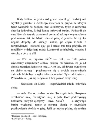 Biały kaftan, w jakim usługiwał, zdobił go bardziej niż
wyblakły garnitur z cienkiego materiału w prążki, w którym
teraz wchodził na podium, bez kołnierzyka, tylko z czerwoną
chustką jedwabną, której końce zakrywał surdut. Podszedł do
cavalière, ale ten nie przestawał poruszać zakrzywionym palcem
pod nosem, tak że Mario musiał podejść jeszcze bliżej, ku
nogom despoty, do samego stolika, po czym Cipolla z
rozstawionymi łokciami ujął go i nadał mu taką pozycję, że
mogliśmy widzieć jego twarz. Lustrował go niedbale, władczo i
wesoło, z góry na dół.
— Cóż to, ragazzo mio*
? — rzekł. — Tak późno
zawieramy znajomość? Jednak możesz mi wierzyć, że ja od
dawna zaznajomiłem się z tobą... Ależ tak, od dawna zwróciłem
na ciebie uwagę i przekonałem się o twoich znamienitych
zaletach. Jakże bym mógł o tobie zapomnieć! Tyle zalet, wiesz...
Powiedzże mi, jak się nazywasz. Chcę poznać twoje imię.
— Nazywam się Mario — odpowiedział młody człowiek
cicho.
— Ach, Mario, bardzo dobrze. To częste imię. Rozpow-
szechnione imię. Starożytne imię, z tych, które podtrzymują
heroiczne tradycje ojczyzny. Bravo! Salve*
! — I z krzywego
barku wyciągnął ramię z otwartą dłonią w rzymskim
pozdrowieniu skośnie w górę. Jeśli był trochę pijany, nie można
*
Ragazzo mio (wł.) — mój chłopcze.
*
Salve (wł.) — witaj.
 