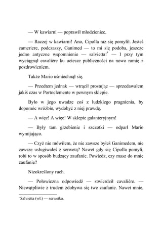 — W kawiarni — poprawił młodzieniec.
— Raczej w kawiarni! Ano, Cipolla raz się pomylił. Jesteś
cameriere, podczaszy, Ganimed — to mi się podoba, jeszcze
jedno antyczne wspomnienie — salvietta!*
— I przy tym
wyciągnął cavalière ku uciesze publiczności na nowo ramię z
pozdrowieniem.
Także Mario uśmiechnął się.
— Przedtem jednak — wtrącił prostując — sprzedawałem
jakiś czas w Portoclemente w pewnym sklepie.
Było w jego uwadze coś z ludzkiego pragnienia, by
dopomóc wróżbie, wydobyć z niej prawdę.
— A więc! A więc! W sklepie galanteryjnym!
— Były tam grzebienie i szczotki — odparł Mario
wymijająco.
— Czyż nie mówiłem, że nie zawsze byłeś Ganimedem, nie
zawsze usługiwałeś z serwetą? Nawet gdy się Cipolla pomyli,
robi to w sposób budzący zaufanie. Powiedz, czy masz do mnie
zaufanie?
Nieokreślony ruch.
— Połowiczna odpowiedź — stwierdził cavalière. —
Niewątpliwie z trudem zdobywa się twe zaufanie. Nawet mnie,
*
Salvietta (wł.) — serwetka.
 