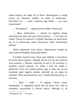 widzę przecie, nie udaje się to łatwo. Spostrzegam w twojej
twarzy rys skrytości, smutku, un tratto di malinconia...
Powiedzże mi — i ujął z namową rękę Maria — czy masz
zmartwienie?
— Nossignore!*
— zaprzeczył ten szybko i stanowczo.
— Masz zmartwienie — upierał się kuglarz, biorąc
autorytatywnie górę nad jego stanowczością. — Czyż tego nie
widzę? Chcesz to wmówić w Cipollę? Rozumie się samo przez
się, że to dziewczęta, jedna dziewczyna. Masz zmartwienie
miłosne.
Mario zaprzeczył żywo głową. Jednocześnie rozległ się
znów koło nas brutalny śmiech giovanotta.
Cavalière nastawił uszu. Oczy jego błądziły w powietrzu,
ale łowił uchem śmiech i śmignął, jak już raz czy dwa podczas
swej rozmowy z Mariem, szpicrutą, na pół w tył zwrócony w
kierunku swoich tancerzy, by żaden z nich nie osłabł w
gorliwości. Przy tym jednak partner jego o mało mu się nie
wymknął, gdyż nagłym ruchem odwrócił się od niego ku
schodom. Miał zaczerwienione oczy. Cipolla przychwycił go w
sam czas.
— Stać! — rzekł. — To pięknie. Chcesz zwiać,
Ganimedzie, w najlepszej chwili lub też przed nią? Jeśli tu
zostaniesz, przyrzekam ci śliczne rzeczy. Obiecuję ci, że
*
Nossignore (wł.) — nie, panie.
 