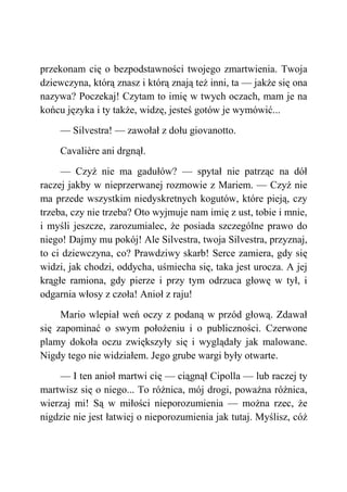 przekonam cię o bezpodstawności twojego zmartwienia. Twoja
dziewczyna, którą znasz i którą znają też inni, ta — jakże się ona
nazywa? Poczekaj! Czytam to imię w twych oczach, mam je na
końcu języka i ty także, widzę, jesteś gotów je wymówić...
— Silvestra! — zawołał z dołu giovanotto.
Cavalière ani drgnął.
— Czyż nie ma gadułów? — spytał nie patrząc na dół
raczej jakby w nieprzerwanej rozmowie z Mariem. — Czyż nie
ma przede wszystkim niedyskretnych kogutów, które pieją, czy
trzeba, czy nie trzeba? Oto wyjmuje nam imię z ust, tobie i mnie,
i myśli jeszcze, zarozumialec, że posiada szczególne prawo do
niego! Dajmy mu pokój! Ale Silvestra, twoja Silvestra, przyznaj,
to ci dziewczyna, co? Prawdziwy skarb! Serce zamiera, gdy się
widzi, jak chodzi, oddycha, uśmiecha się, taka jest urocza. A jej
krągłe ramiona, gdy pierze i przy tym odrzuca głowę w tył, i
odgarnia włosy z czoła! Anioł z raju!
Mario wlepiał weń oczy z podaną w przód głową. Zdawał
się zapominać o swym położeniu i o publiczności. Czerwone
plamy dokoła oczu zwiększyły się i wyglądały jak malowane.
Nigdy tego nie widziałem. Jego grube wargi były otwarte.
— I ten anioł martwi cię — ciągnął Cipolla — lub raczej ty
martwisz się o niego... To różnica, mój drogi, poważna różnica,
wierzaj mi! Są w miłości nieporozumienia — można rzec, że
nigdzie nie jest łatwiej o nieporozumienia jak tutaj. Myślisz, cóż
 