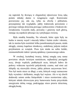 się naprzód, by tkwiącą w eleganckiej rękawiczce lewą ręką
pomóc młodej damie w ściągnięciu cugli. Kierowanie
powierzono jej, zda się, tylko na chwilę i półżartem,
przynajmniej tak wyglądało, jakby traktowała powożenie z
pewnego rodzaju dziecinną powagą i jednocześnie z brakiem do-
świadczenia. Uczyniła mały, poważny i gniewny ruch głową,
starając się uspokoić płoszące się i potykające zwierzę.
Była smukłą brunetką. Na włosach, które ujęte były na
karku w mocny węzeł i otaczały lekko i luźnie czoło i skronie,
tak że można było rozróżnić kilka jasnobrunatnych pasem, miała
okrągły, ciemny kapelusz słomkowy, ozdobiony jedynie małym
przybraniem ze wstążek. Poza tym miała na sobie krótki,
ciemnoniebieski żakiet i prostą spódnicę z jasnoszarego sukna.
W owalnej, kształtnej twarzy, której smagłą cerę ranne
powietrze okryło świeżym rumieńcem, najbardziej pociągały
oczy, dwoje wąskich, podłużnych oczu, których ledwo do
połowy widoczne tęczówki połyskiwały czarno, nad nimi zaś
sklepiły się niezwykle równe, jakby piórem zarysowane brwi.
Nos był może nieco za długi, a usta, których wargi zaznaczone
były wyraźnie i delikatnie, mogły być węższe. Ale w tej chwili
dodawały ustom uroku lśniącobiałe i nieco rozstawione zęby,
którymi młoda dziewczyna przy hamowaniu konia przyciskała
energicznie dolną wargę, podciągając nieco prawie dziecinną,
okrągłą brodę.
 