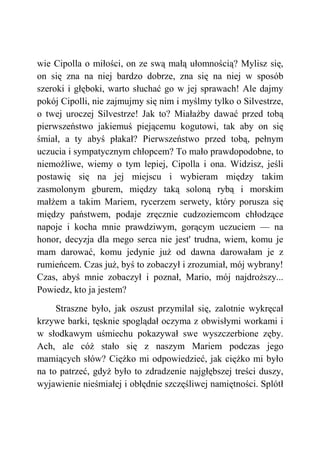 wie Cipolla o miłości, on ze swą małą ułomnością? Mylisz się,
on się zna na niej bardzo dobrze, zna się na niej w sposób
szeroki i głęboki, warto słuchać go w jej sprawach! Ale dajmy
pokój Cipolli, nie zajmujmy się nim i myślmy tylko o Silvestrze,
o twej uroczej Silvestrze! Jak to? Miałażby dawać przed tobą
pierwszeństwo jakiemuś piejącemu kogutowi, tak aby on się
śmiał, a ty abyś płakał? Pierwszeństwo przed tobą, pełnym
uczucia i sympatycznym chłopcem? To mało prawdopodobne, to
niemożliwe, wiemy o tym lepiej, Cipolla i ona. Widzisz, jeśli
postawię się na jej miejscu i wybieram między takim
zasmolonym gburem, między taką soloną rybą i morskim
małżem a takim Mariem, rycerzem serwety, który porusza się
między państwem, podaje zręcznie cudzoziemcom chłodzące
napoje i kocha mnie prawdziwym, gorącym uczuciem — na
honor, decyzja dla mego serca nie jest' trudna, wiem, komu je
mam darować, komu jedynie już od dawna darowałam je z
rumieńcem. Czas już, byś to zobaczył i zrozumiał, mój wybrany!
Czas, abyś mnie zobaczył i poznał, Mario, mój najdroższy...
Powiedz, kto ja jestem?
Straszne było, jak oszust przymilał się, zalotnie wykręcał
krzywe barki, tęsknie spoglądał oczyma z obwisłymi workami i
w słodkawym uśmiechu pokazywał swe wyszczerbione zęby.
Ach, ale cóż stało się z naszym Mariem podczas jego
mamiących słów? Ciężko mi odpowiedzieć, jak ciężko mi było
na to patrzeć, gdyż było to zdradzenie najgłębszej treści duszy,
wyjawienie nieśmiałej i obłędnie szczęśliwej namiętności. Splótł
 