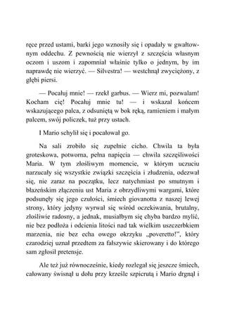 ręce przed ustami, barki jego wznosiły się i opadały w gwałtow-
nym oddechu. Z pewnością nie wierzył z szczęścia własnym
oczom i uszom i zapomniał właśnie tylko o jednym, by im
naprawdę nie wierzyć. — Silvestra! — westchnął zwyciężony, z
głębi piersi.
— Pocałuj mnie! — rzekł garbus. — Wierz mi, pozwalam!
Kocham cię! Pocałuj mnie tu! — i wskazał końcem
wskazującego palca, z odsuniętą w bok ręką, ramieniem i małym
palcem, swój policzek, tuż przy ustach.
I Mario schylił się i pocałował go.
Na sali zrobiło się zupełnie cicho. Chwila ta była
groteskowa, potworna, pełna napięcia — chwila szczęśliwości
Maria. W tym złośliwym momencie, w którym uczuciu
narzucały się wszystkie związki szczęścia i złudzenia, odezwał
się, nie zaraz na początku, lecz natychmiast po smutnym i
błazeńskim złączeniu ust Maria z obrzydliwymi wargami, które
podsunęły się jego czułości, śmiech giovanotta z naszej lewej
strony, który jedyny wyrwał się wśród oczekiwania, brutalny,
złośliwie radosny, a jednak, musiałbym się chyba bardzo mylić,
nie bez podłoża i odcienia litości nad tak wielkim uszczerbkiem
marzenia, nie bez echa owego okrzyku „poveretto!”, który
czarodziej uznał przedtem za fałszywie skierowany i do którego
sam zgłosił pretensje.
Ale też już równocześnie, kiedy rozlegał się jeszcze śmiech,
całowany świsnął u dołu przy krześle szpicrutą i Mario drgnął i
 