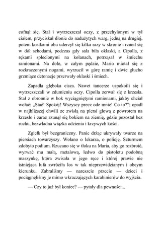 cofnął się. Stał i wytrzeszczał oczy, z przechylonym w tył
ciałem, przyciskał dłonie do nadużytych warg, jedną na drugiej,
potem kostkami obu uderzył się kilka razy w skronie i rzucił się
w dół schodami, podczas gdy sala biła oklaski, a Cipolla, z
rękami splecionymi na kolanach, potrząsał w śmiechu
ramionami. Na dole, w całym pędzie, Mario miotał się z
rozkraczonymi nogami, wyrzucił w górę ramię i dwie głucho
grzmiące detonacje przerwały oklaski i śmiech.
Zapadła głęboka cisza. Nawet tancerze uspokoili się i
wytrzeszczali w zdumieniu oczy. Cipolla zerwał się z krzesła.
Stał z obronnie w bok wyciągniętymi ramionami, jakby chciał
wołać: „Stać! Spokój! Wszyscy precz ode mnie! Co to?”; opadł
w najbliższej chwili ze zwisłą na piersi głową z powrotem na
krzesło i zaraz zsunął się bokiem na ziemię, gdzie pozostał bez
ruchu, bezwładna wiązka odzienia i krzywych kości.
Zgiełk był bezgraniczny. Panie drżąc ukrywały twarze na
piersiach towarzyszy. Wołano o lekarza, o policję. Szturmem
zdobyto podium. Rzucano się w tłoku na Maria, aby go rozbroić,
wyrwać mu małą, metalową, ledwo do pistoletu podobną
maszynkę, która zwisała w jego ręce i której prawie nie
istniejąca lufa zwróciła los w tak nieprzewidzianym i obcym
kierunku. Zabraliśmy — nareszcie przecie — dzieci i
pociągnęliśmy je mimo wkraczających karabinierów do wyjścia.
— Czy to już był koniec? — pytały dla pewności...
 