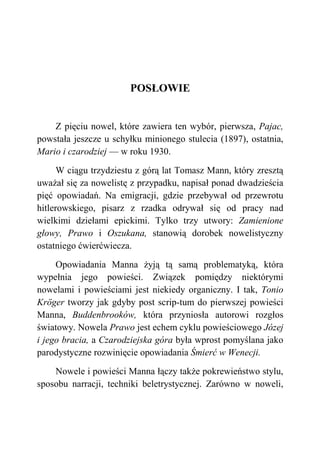 POSŁOWIE
Z pięciu nowel, które zawiera ten wybór, pierwsza, Pajac,
powstała jeszcze u schyłku minionego stulecia (1897), ostatnia,
Mario i czarodziej — w roku 1930.
W ciągu trzydziestu z górą lat Tomasz Mann, który zresztą
uważał się za nowelistę z przypadku, napisał ponad dwadzieścia
pięć opowiadań. Na emigracji, gdzie przebywał od przewrotu
hitlerowskiego, pisarz z rzadka odrywał się od pracy nad
wielkimi dziełami epickimi. Tylko trzy utwory: Zamienione
głowy, Prawo i Oszukana, stanowią dorobek nowelistyczny
ostatniego ćwierćwiecza.
Opowiadania Manna żyją tą samą problematyką, która
wypełnia jego powieści. Związek pomiędzy niektórymi
nowelami i powieściami jest niekiedy organiczny. I tak, Tonio
Kröger tworzy jak gdyby post scrip-tum do pierwszej powieści
Manna, Buddenbrooków, która przyniosła autorowi rozgłos
światowy. Nowela Prawo jest echem cyklu powieściowego Józej
i jego bracia, a Czarodziejska góra była wprost pomyślana jako
parodystyczne rozwinięcie opowiadania Śmierć w Wenecji.
Nowele i powieści Manna łączy także pokrewieństwo stylu,
sposobu narracji, techniki beletrystycznej. Zarówno w noweli,
 