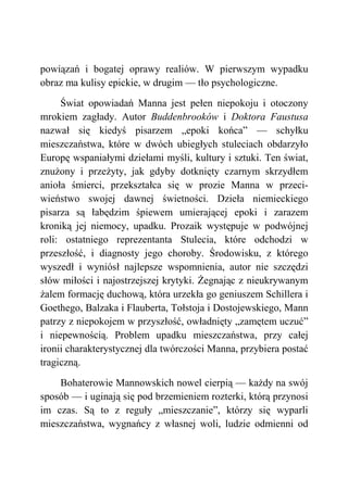 powiązań i bogatej oprawy realiów. W pierwszym wypadku
obraz ma kulisy epickie, w drugim — tło psychologiczne.
Świat opowiadań Manna jest pełen niepokoju i otoczony
mrokiem zagłady. Autor Buddenbrooków i Doktora Faustusa
nazwał się kiedyś pisarzem „epoki końca” — schyłku
mieszczaństwa, które w dwóch ubiegłych stuleciach obdarzyło
Europę wspaniałymi dziełami myśli, kultury i sztuki. Ten świat,
znużony i przeżyty, jak gdyby dotknięty czarnym skrzydłem
anioła śmierci, przekształca się w prozie Manna w przeci-
wieństwo swojej dawnej świetności. Dzieła niemieckiego
pisarza są łabędzim śpiewem umierającej epoki i zarazem
kroniką jej niemocy, upadku. Prozaik występuje w podwójnej
roli: ostatniego reprezentanta Stulecia, które odchodzi w
przeszłość, i diagnosty jego choroby. Środowisku, z którego
wyszedł i wyniósł najlepsze wspomnienia, autor nie szczędzi
słów miłości i najostrzejszej krytyki. Żegnając z nieukrywanym
żalem formację duchową, która urzekła go geniuszem Schillera i
Goethego, Balzaka i Flauberta, Tołstoja i Dostojewskiego, Mann
patrzy z niepokojem w przyszłość, owładnięty „zamętem uczuć”
i niepewnością. Problem upadku mieszczaństwa, przy całej
ironii charakterystycznej dla twórczości Manna, przybiera postać
tragiczną.
Bohaterowie Mannowskich nowel cierpią — każdy na swój
sposób — i uginają się pod brzemieniem rozterki, którą przynosi
im czas. Są to z reguły „mieszczanie”, którzy się wyparli
mieszczaństwa, wygnańcy z własnej woli, ludzie odmienni od
 