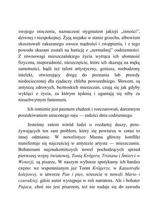 swojego otoczenia, naznaczeni stygmatem jakiejś „inności”,
dziwnej i niespokojnej. Żyją niejako w stanie grzechu, albowiem
skosztowali zakazanego owocu mądrości i zwątpienia, i z tego
powodu skazani zostali na banicję z „normalnej” codzienności.
Z równowagi mieszczańskiego życia wytrąca ich ułomność
fizyczna, nieporadność, nieszczęście, które ich skazują na mękę
samotności, bądź też talent artystyczny, geniusz, rozbudzony
intelekt, otwierający drogę do poznania lub prawdy
niedocieczonej dla zjadaczy chleba powszedniego. Słowem, są
antytezą zdrowych, beztroskich mieszczan, czują się jak gdyby
wyklęci z życia, za którym tęsknią i uganiają się niby za
nieuchwytnym fantomem.
Ich istnienie jest pasmem złudzeń i rozczarowań, daremnym
poszukiwaniem utraconego raju — radości dnia codziennego.
Jesteśmy zatem wśród ludzi o rozdartej duszy, prze-
żywających ten sam problem, który się powtarza w coraz to
innej odmianie. W nowelistyce Manna główny konflikt
manifestuje się najczęściej w antytezie artysta — mieszczanin.
Bohaterami najznakomitszych nowel pochodzących sprzed
pierwszej wojny światowej, Tonią Krögera, Tristana i Śmierci w
Wenecji, są pisarze, W naszym wyborze spotykamy ich bardzo
często: we wspomnianym już Tonnt Krögerze, w Katastrofie
kolejowej, w utworze Pan i pies, wreszcie w noweli Mario i
czarodziej, gdzie autor występuje w roli narratora. Ale i bohater
Pajaca, choć nie jest pisarzem, też nie nadaje się do zawodu
 