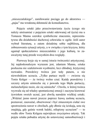 „mieszczańskiego”, zamiłowanie pociąga go do aktorstwa —
„pajac” ma wrodzoną skłonność do komedianctwa.
Pojęcie sztuki jako przeciwstawienia życiu (czego nie
należy utożsamiać z pojęciem sztuki oderwanej od życia) ma u
Tomasza Manna szerokie symboliczne znaczenie, reprezenta-
tywne dla działalności duchowej człowieka w ogóle. Jeśli autor
wybrał literaturę, a zatem dziedzinę sobie najbliższą, dla
zobrazowania sytuacji artysty, a w związku z tym kryzysu, który
ogarnął społeczeństwo mieszczańskie i jego kulturę, to za-
uważymy tutaj przede wszystkim dwa względy.
Pierwszy kryje się w samej istocie twórczości artystycznej.
Jej najdoskonalszym wyrazem jest, zdaniem Manna, sztuka
posłuszna nie szaleństwom wyobraźni, lecz chłodnej, krytycznej
rozwadze. Prawdziwy twórca jest tedy panem, a nie
niewolnikiem uczucia. „Tylko partacz myśli — zwierza się
Tonio Kröger — że twórcy wolno czuć. Każdy prawdziwy i
szczery artysta uśmiecha się z powodu tego błędu partaczy,
melancholijnie może, ale się uśmiecha”. Chwila, w której twórca
wyzwala się od władzy spontanicznej emocji i zaczyna kierować
żywiołem swoich uczuć, jest chwilą narodzin wielkiej sztuki.
„Widzieć jasno nawet jeszcze poprzez łzawą zasłonę uczucia,
poznawać, zauważać, obserwować i być zmuszonym ciułać swe
spostrzeżenia nawet w chwilach, gdy dłonie się ściskają, usta się
znajdują, gdy gaśnie wzrok ludzki, oślepiony uczuciem” — to
wedle słów Tonia Krögera największe zwycięstwo artysty. Tak
pojęta sztuka pobudza artystę do ustawicznej samoobserwacji i
 
