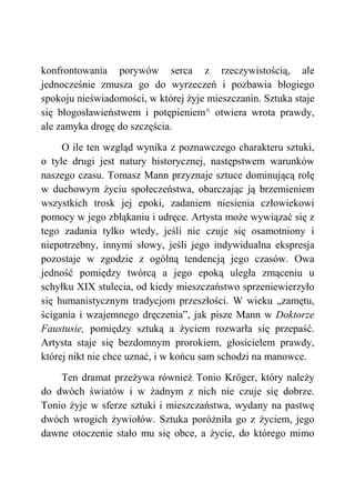 konfrontowania porywów serca z rzeczywistością, ale
jednocześnie zmusza go do wyrzeczeń i pozbawia błogiego
spokoju nieświadomości, w której żyje mieszczanin. Sztuka staje
się błogosławieństwem i potępieniem^ otwiera wrota prawdy,
ale zamyka drogę do szczęścia.
O ile ten wzgląd wynika z poznawczego charakteru sztuki,
o tyle drugi jest natury historycznej, następstwem warunków
naszego czasu. Tomasz Mann przyznaje sztuce dominującą rolę
w duchowym życiu społeczeństwa, obarczając ją brzemieniem
wszystkich trosk jej epoki, zadaniem niesienia człowiekowi
pomocy w jego zbłąkaniu i udręce. Artysta może wywiązać się z
tego zadania tylko wtedy, jeśli nie czuje się osamotniony i
niepotrzebny, innymi słowy, jeśli jego indywidualna ekspresja
pozostaje w zgodzie z ogólną tendencją jego czasów. Owa
jedność pomiędzy twórcą a jego epoką uległa zmąceniu u
schyłku XIX stulecia, od kiedy mieszczaństwo sprzeniewierzyło
się humanistycznym tradycjom przeszłości. W wieku „zamętu,
ścigania i wzajemnego dręczenia”, jak pisze Mann w Doktorze
Faustusie, pomiędzy sztuką a życiem rozwarła się przepaść.
Artysta staje się bezdomnym prorokiem, głosicielem prawdy,
której nikt nie chce uznać, i w końcu sam schodzi na manowce.
Ten dramat przeżywa również Tonio Kröger, który należy
do dwóch światów i w żadnym z nich nie czuje się dobrze.
Tonio żyje w sferze sztuki i mieszczaństwa, wydany na pastwę
dwóch wrogich żywiołów. Sztuka poróżniła go z życiem, jego
dawne otoczenie stało mu się obce, a życie, do którego mimo
 