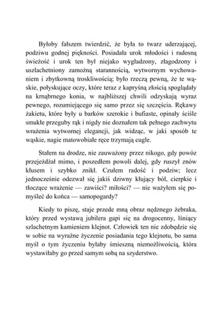 Byłoby fałszem twierdzić, że była to twarz uderzającej,
podziwu godnej piękności. Posiadała urok młodości i radosną
świeżość i urok ten był niejako wygładzony, złagodzony i
uszlachetniony zamożną starannością, wytwornym wychowa-
niem i zbytkowną troskliwością; było rzeczą pewną, że te wą-
skie, połyskujące oczy, które teraz z kapryśną złością spoglądały
na krnąbrnego konia, w najbliższej chwili odzyskają wyraz
pewnego, rozumiejącego się samo przez się szczęścia. Rękawy
żakietu, które były u barków szerokie i bufiaste, opinały ściśle
smukłe przeguby rąk i nigdy nie doznałem tak pełnego zachwytu
wrażenia wytwornej elegancji, jak widząc, w jaki sposób te
wąskie, nagie matowobiałe ręce trzymają cugle.
Stałem na drodze, nie zauważony przez nikogo, gdy powóz
przejeżdżał mimo, i poszedłem powoli dalej, gdy ruszył znów
kłusem i szybko znikł. Czułem radość i podziw; lecz
jednocześnie odezwał się jakiś dziwny kłujący ból, cierpkie i
tłoczące wrażenie — zawiści? miłości? — nie ważyłem się po-
myśleć do końca — samopogardy?
Kiedy to piszę, staje przede mną obraz nędznego żebraka,
który przed wystawą jubilera gapi się na drogocenny, lśniący
szlachetnym kamieniem klejnot. Człowiek ten nie zdobędzie się
w sobie na wyraźne życzenie posiadania tego klejnotu, bo sama
myśl o tym życzeniu byłaby śmieszną niemożliwością, która
wystawiłaby go przed samym sobą na szyderstwo.
 
