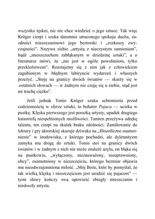 wszystko tęskni, nic nie chce wiedzieć o jego sztuce. Tak więc
Kröger cierpi i szuka daremnie utraconego spokoju ducha, za-
zdrości mieszczaninowi jego beztroski i „rozkoszy zwy-
czajności”. Nazywa siebie „artystą z nieczystym sumieniem”,
bądź „mieszczuchem zabłąkanym w dziedzinę sztuki”, a o
literaturze mówi, że „nie jest w ogóle powołaniem, tylko
przekleństwem”. Rozstajemy się z nim jak z człowiekiem
zagubionym w błędnym labiryncie wydarzeń i własnych
przeżyć. „Stoję na granicy dwóch światów — skarży się w
.ostatnich słowach — w żadnym nie czuję się u siebie, stąd jest
mi trochę ciężko”.
Jeśli jednak Tonio Kröger szuka schronienia przed
codziennością w sferze sztuki, to bohater Pajaca — ucieka w
pustkę. Klęska pierwszego jest porażką artysty, upadek drugiego
katastrofą niespełnionych możliwości. Tamten przeżywa udrękę
talentu, ten cierpi na skutek braku zdolności. Zamiłowanie do
lektury i gry aktorskiej skazuje dziwaka na „filozoficzne osamot-
nienie” w środowisku, z którego pochodzi, ale dyletantyzm
zamyka mu drogę do sztuki. Tonio stoi na granicy dwóch
światów i w żadnym z nich nie może znaleźć azylu, on błąka się
na pustkowiu, „wyłączony, niezauważony, nieuprawniony,
obcy”, osamotniony w nieszczęściu, którego bezmiar objawia
mu nieodwzajemniona miłość. „Mój Boże, któż by pomyślał, że
tak wielką klęską i nieszczęściem jest urodzić się pajacem” —
tymi słowy kończy swą opowieść zbiegły mieszczanin i
niedoszły artysta.
 