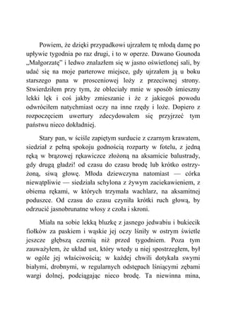 Powiem, że dzięki przypadkowi ujrzałem tę młodą damę po
upływie tygodnia po raz drugi, i to w operze. Dawano Gounoda
„Małgorzatę” i ledwo znalazłem się w jasno oświetlonej sali, by
udać się na moje parterowe miejsce, gdy ujrzałem ją u boku
starszego pana w prosceniowej loży z przeciwnej strony.
Stwierdziłem przy tym, że obleciały mnie w sposób śmieszny
lekki lęk i coś jakby zmieszanie i że z jakiegoś powodu
odwróciłem natychmiast oczy na inne rzędy i loże. Dopiero z
rozpoczęciem uwertury zdecydowałem się przyjrzeć tym
państwu nieco dokładniej.
Stary pan, w ściśle zapiętym surducie z czarnym krawatem,
siedział z pełną spokoju godnością rozparty w fotelu, z jedną
ręką w brązowej rękawiczce złożoną na aksamicie balustrady,
gdy drugą gładzi! od czasu do czasu brodę lub krótko ostrzy-
żoną, siwą głowę. Młoda dziewczyna natomiast — córka
niewątpliwie — siedziała schylona z żywym zaciekawieniem, z
obiema rękami, w których trzymała wachlarz, na aksamitnej
poduszce. Od czasu do czasu czyniła krótki ruch głową, by
odrzucić jasnobrunatne włosy z czoła i skroni.
Miała na sobie lekką bluzkę z jasnego jedwabiu i bukiecik
fiołków za paskiem i wąskie jej oczy lśniły w ostrym świetle
jeszcze głębszą czernią niż przed tygodniem. Poza tym
zauważyłem, że układ ust, który wtedy u niej spostrzegłem, był
w ogóle jej właściwością; w każdej chwili dotykała swymi
białymi, drobnymi, w regularnych odstępach lśniącymi zębami
wargi dolnej, podciągając nieco brodę. Ta niewinna mina,
 
