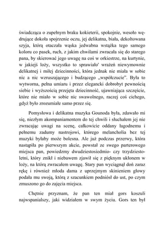świadcząca o zupełnym braku kokieterii, spokojnie, wesoło wę-
drujące dokoła spojrzenie oczu, jej delikatna, biała, dekoltowana
szyja, którą otaczała wąska jedwabna wstążka tego samego
koloru co pasek, ruch, z jakim chwilami zwracała się do starego
pana, by skierować jego uwagę na coś w orkiestrze, na kurtynie,
w jakiejś loży, wszystko to sprawiało' wrażeń niewymownie
delikatnej i miłej dziecinności, która jednak nie miała w sobie
nic a nic wzruszającego i budzącego „współczucie”. Była to
wytworna, pełna umiaru i przez elegancki dobrobyt pewnością
siebie i wyższością przejęta dziecinność, ujawniająca szczęście,
które nie miało w sobie nic swawolnego, raczej coś cichego,
gdyż było zrozumiałe samo przez się.
Pomysłowa i delikatna muzyka Gounoda była, zdawało mi
się, niezłym akompaniamentem do tej chwili i słuchałem jej nie
zwracając uwagi na scenę, całkowicie oddany łagodnemu i
pełnemu zadumy nastrojowi, którego melancholia bez tej
muzyki byłaby może bolesna. Ale już podczas przerwy, która
nastąpiła po pierwszym akcie, powstał ze swego parterowego
miejsca pan, powiedzmy dwudziestosiedmio- czy trzydziesto-
letni, który znikł i niebawem zjawił się z pięknym ukłonem w
loży, na którą zwracałem uwagę. Stary pan wyciągnął doń zaraz
rękę i również młoda dama z uprzejmym skinieniem głowy
podała mu swoją, którą z szacunkiem podniósł do ust, po czym
zmuszono go do zajęcia miejsca.
Chętnie przyznam, że pan ten miał gors koszuli
najwspanialszy, jaki widziałem w swym życiu. Gors ten był
 