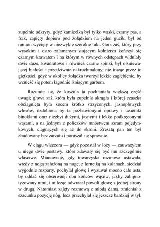 zupełnie odkryty, gdyż kamizelką był tylko wąski, czarny pas, a
frak, zapięty dopiero pod żołądkiem na jeden guzik, był od
ramion wycięty w niezwykle szerokie łuki. Gors zaś, który przy
wysokim i ostro załamanym stojącym kołnierzu kończył się
czarnym krawatem i na którym w równych odstępach widniały
dwie duże, kwadratowe i również czarne spinki, był olśniewa-
jącej białości i przedziwnie nakrochmalony, nie tracąc przez to
giętkości, gdyż w okolicy żołądka tworzył lekkie zagłębienie, by
wznieść się potem łagodnie lśniącym garbem.
Rozumie się, że koszula ta pochłaniała większą część
uwagi; głowa zaś, która była zupełnie okrągła i której czaszka
obciągnięta była kocem krótko strzyżonych, jasnopłowych
włosów, ozdobiona by ta pozbawionymi oprawy i tasiemki
binoklami oraz niezbyt dużymi, jasnymi i lekko podkręconymi
wąsami, a na jednym z policzków mnóstwem szram pojedyn-
kowych, ciągnących się aż do skroni. Zresztą pan ten był
zbudowany bez zarzutu i poruszał się sprawnie.
W ciągu wieczora — gdyż pozostał w loży — zauważyłem
u niego dwie postawy, które zdawały się być mu szczególnie
właściwe. Mianowicie, gdy towarzyska rozmowa ustawała,
wtedy z nogą założoną na nogę, z lornetką na kolanach, siedział
wygodnie rozparty, pochylał głowę i wysuwał mocno całe usta,
by oddać się obserwacji obu końców wąsów, jakby zahipno-
tyzowany nimi, i milcząc odwracał powoli głowę z jednej strony
w drugą. Natomiast zajęty rozmową z młodą damą, zmieniał z
szacunku pozycję nóg, lecz przechylał się jeszcze bardziej w tył,
 