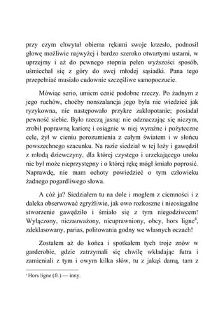 przy czym chwytał obiema rękami swoje krzesło, podnosił
głowę możliwie najwyżej i bardzo szeroko otwartymi ustami, w
uprzejmy i aż do pewnego stopnia pełen wyższości sposób,
uśmiechał się z góry do swej młodej sąsiadki. Pana tego
przepełniać musiało cudownie szczęśliwe samopoczucie.
Mówiąc serio, umiem cenić podobne rzeczy. Po żadnym z
jego ruchów, choćby nonszalancja jego była nie wiedzieć jak
ryzykowna, nie następowało przykre zakłopotanie; posiadał
pewność siebie. Było rzeczą jasną: nie odznaczając się niczym,
zrobił poprawną karierę i osiągnie w niej wyraźne i pożyteczne
cele, żył w cieniu porozumienia z całym światem i w słońcu
powszechnego szacunku. Na razie siedział w tej loży i gawędził
z młodą dziewczyny, dla której czystego i urzekającego uroku
nie był może nieprzystępny i o której rękę mógł śmiało poprosić.
Naprawdę, nie mam ochoty powiedzieć o tym człowieku
żadnego pogardliwego słowa.
A cóż ja? Siedziałem tu na dole i mogłem z ciemności i z
daleka obserwować zgryźliwie, jak owo rozkoszne i nieosiągalne
stworzenie gawędziło i śmiało się z tym niegodziwcem!
Wyłączony, niezauważony, nieuprawniony, obcy, hors ligne4
,
zdeklasowany, parias, politowania godny we własnych oczach!
Zostałem aż do końca i spotkałem tych troje znów w
garderobie, gdzie zatrzymali się chwilę wkładając futra i
zamieniali z tym i owym kilka słów, tu z jakąś damą, tam z
4
Hors ligne (fr.) — inny.
 