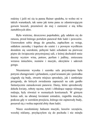 rodziny i jeśli mi się ta panna Rainer spodoba, to wolno mi w
takich warunkach, tak samo jak temu panu ze zdumiewającym
gorsem koszuli, przemówić do niej i zamienić z nią kilka
żartobliwych słów.
Było wietrzne, deszczowe popołudnie, gdy udałem się do
ratusza, przed którego portalem panował tłok ludzi i powozów.
Utorowałem sobie drogę do gmachu, zapłaciłem za wstęp,
oddałem zarzutkę i kapelusz do szatni i z pewnym wysiłkiem
dostałem się szerokimi, pełnymi ludzi schodami na pierwsze
piętro do świątecznie przystrojonej sali, z której dochodził mnie
duszny wyziew wina, potraw, perfum i jedliny, zmieszana
wrzawa śmiechów, rozmów i muzyki, okrzyków i uderzeń
gongu.
Niezmiernie wysoka i szeroka sala przystrojona była
pstrymi chorągwiami i girlandami, a pod ścianami jak i pośrodku
ciągnęły się budy, otwarte miejsca sprzedaży, jak i zamknięte
przegrody, do których zwiedzenia zapraszali na całe gardło
fantastycznie zamaskowani panowie. Damy, które sprzedawały
dokoła kwiaty, roboty ręczne, tytoń i chłodzące napoje różnego
rodzaju, były również w rozmaitych kostiumach. W górnym
końcu sali, na ubranej kwiatami estradzie, rzępoliła muzyka,
podczas gdy w szerokim przejściu, którego nie zajmowały budy,
posuwał się z wolna naprzód zbity tłum ludzi.
Nieco oszołomiony hałasem muzyki, koszów szczęścia,
wesołej reklamy, przyłączyłem się do pochodu i nie minęła
 