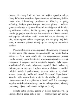 minuta, jak cztery kroki na lewo od wejścia ujrzałem młodą
damę, której tak szukałem. Sprzedawała w uwieńczonej jedliną
budce wina i limoniady, przebrana za Włoszkę; w pstrej
spódnicy, białym prostokątnym nakryciu głowy i krótkim
gorsecie Albanek, z rękawami koszuli obnażającymi aż do łokci
jej delikatne ramiona. Trochę zgrzana, oparta z boku o ladę,
bawiła sję pstrym wachlarzem i rozmawiała z kilkoma panami,
którzy paląc stali dokoła budki i wśród których, na pierwszy rzut
oka, spostrzegłem dobrze znajomego; stał tuż przy niej koło
stołu, z czterema palcami każdej ręki w bocznych kieszeniach
surduta.
Przecisnąłem się z wolna naprzód, zdecydowany przystąpić
do niej, skoro tylko nadarzy się sposobność i gdy mniej będzie
zajęta. — Ach, teraz okaże się, czy rozporządzam jeszcze
resztką wesołej pewności siebie i wprawnego dowcipu, czy też
posępność i rozpacz moich ostatnich tygodni była uspra-
wiedliwiona! Co mnie właściwie napadło? Skąd wobec tej
dziewczyny to męczące i nędzne uczucie złożone z zawiści,
miłości, wstydu i podrażnionej goryczy, które w tej chwili
znowu, przyznaję, paliło mi twarz? Szczerość! Uprzejmość!
Wesołe, miłe zadowolenie z siebie, do diabła, jak przystoi
utalentowanemu i szczęśliwemu człowiekowi! I z nerwowym
zapałem szukałem żartobliwego zwrotu, dobrego słowa, włoskiej
przemowy, z jaką zamierzałem zbliżyć się do niej.
Minęła dobra chwila, zanim w ciężko posuwającym się
tłumie odbyłem drogę dokoła sali — i rzeczywiście: gdy znowu
 