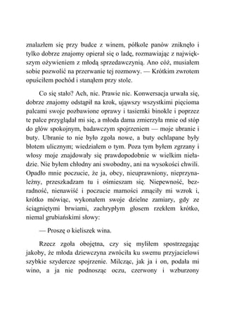 znalazłem się przy budce z winem, półkole panów zniknęło i
tylko dobrze znajomy opierał się o ladę, rozmawiając z najwięk-
szym ożywieniem z młodą sprzedawczynią. Ano cóż, musiałem
sobie pozwolić na przerwanie tej rozmowy. — Krótkim zwrotem
opuściłem pochód i stanąłem przy stole.
Co się stało? Ach, nic. Prawie nic. Konwersacja urwała się,
dobrze znajomy odstąpił na krok, ująwszy wszystkimi pięcioma
palcami swoje pozbawione oprawy i tasiemki binokle i poprzez
te palce przyglądał mi się, a młoda dama zmierzyła mnie od stóp
do głów spokojnym, badawczym spojrzeniem — moje ubranie i
buty. Ubranie to nie było zgoła nowe, a buty ochlapane były
błotem ulicznym; wiedziałem o tym. Poza tym byłem zgrzany i
włosy moje znajdowały się prawdopodobnie w wielkim nieła-
dzie. Nie byłem chłodny ani swobodny, ani na wysokości chwili.
Opadło mnie poczucie, że ja, obcy, nieuprawniony, nieprzyna-
leżny, przeszkadzam tu i ośmieszam się. Niepewność, bez-
radność, nienawiść i poczucie marności zmąciły mi wzrok i,
krótko mówiąc, wykonałem swoje dzielne zamiary, gdy ze
ściągniętymi brwiami, zachrypłym głosem rzekłem krótko,
niemal grubiańskimi słowy:
— Proszę o kieliszek wina.
Rzecz zgoła obojętna, czy się myliłem spostrzegając
jakoby, że młoda dziewczyna zwróciła ku swemu przyjacielowi
szybkie szydercze spojrzenie. Milcząc, jak ja i on, podała mi
wino, a ja nie podnosząc oczu, czerwony i wzburzony
 