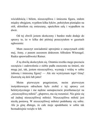 wściekłością i bólem, nieszczęśliwa i śmieszna figura, stałem
między obojgiem, wypiłem kilka łyków, położyłem pieniądze na
stół, skłoniłem się zmieszany, opuściłem salę i wypadłem na
dwór.
Od tej chwili jestem skończony i bardzo mało dodaje do
sprawy to, że w kilka dni później przeczytałem w gazetach
ogłoszenie:
Mam zaszczyt zawiadomić uprzejmie o zaręczynach córki
mej, Anny, z panem asesorem doktorem Alfredem Witznagel.
Radca sprawiedliwości Rainer.
Z tą chwilą skończyłem się. Ostatnia resztka mego poczucia
szczęścia i zadowolenia z siebie padła zaszczuta na śmierć, nie
mogę już, tak, jestem nieszczęśliwy, wyznaję i widzę w sobie
żałosną i śmieszną figurę! — Ale nie wytrzymam tego! Ginę!
Zastrzelę się dziś lub jutro!
Moim pierwszym pragnieniem, moim pierwszym
instynktownym odruchem było zrobić z tej sprawy coś
beletrystycznego i me nędzne samopoczucie przetłumaczyć na
„nieszczęśliwą miłość”, głupstwo, ma się rozumieć. Nie ginie się
od żadnej nieszczęśliwej miłości. Nieszczęśliwa miłość jest
niezłą postawą. W nieszczęśliwej miłości podobamy się sobie.
Ale ja ginę dlatego, że całe moje upodobanie w sobie tak
beznadziejnie wzięło w łeb.
 