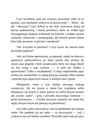 Czyż kochałem, jeśli już wreszcie pozwalam sobie na to
pytanie, czyż kochałem właściwie tę dziewczynę? — Może... ale
jak i dlaczego? Czyż miłość ta nie była wytworem mojej od
dawna podrażnionej i chorej próżności, która na widok tego
nieosiągalnego klejnotu wzburzyła się boleśnie i wydała uczucia
zazdrości, nienawiści i samopogardy, dla których potem miłość
była tylko pozorem, wyjściem i ratunkiem?
Tak, wszystko to próżność! I czyż ojciec nie nazwał mnie
już kiedyś pajacem?
Ach, nie byłem uprawniony, ja najmniej, siadać na uboczu i
ignorować społeczeństwo, ja, który jestem zbyt próżny, by
znosić jego pogardę i brak uszanowania, który nie mogę obejść
się bez niego i jego uznania. — A jeśli nie chodzi o
uprawnienie? Tylko o niezbędność? A moje niepotrzebne paja-
costwo nie uchodziłoby za żadną pozycję socjalną? Otóż właśnie
z powodu tego pajacostwa muszę w każdym razie zginąć.
Obojętność, wiem o tym, byłaby pewnego rodzaju
szczęściem. Ale nie jestem w stanie być względem siebie
obojętnym, nie jestem w stanie patrzeć na siebie innymi oczami,
jak oczami „ludzi”, i ginę z powodu nieczystego sumienia —
pełen niewinności. — Czyżby nieczyste sumienie nie miało być
nigdy niczym innym jak jątrzącą się próżnością?
Jest tylko jedno nieszczęście: stracić upodobanie do samego
siebie. Nie podobać się już sobie — to nieszczęście — ach, i
czułem to zawsze bardzo wyraźnie! Wszystko poza tym jest grą i
 