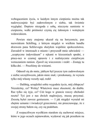 wzbogaceniem życia, w każdym innym cierpieniu można tak
nadzwyczajnie być zadowolonym z siebie, tak świetnie
wyglądać. Dopiero niezgoda z sobą, nieczyste sumienie w
cierpieniu, walki próżności czynią cię żałosnym i wstrętnym
widowiskiem.
Pewien stary znajomy ukazał się na horyzoncie, pan
nazwiskiem Schilling, z którym niegdyś w wielkim handlu
drzewem pana Schlievogta służyłem wspólnie społeczeństwu.
Zawadził w interesach o miasto i przyszedł mnie odwiedzić —
„sceptyczne indywiduum” z rękami w kieszeniach spodni, z
pince-nez w czarnej oprawie i z realistycznie cierpliwym
wzruszaniem ramion. Zjawił się wieczorem i rzekł: - Zostaję tu
kilka dni. — Poszliśmy do winiarni.
Odnosił się do mnie, jakbym był jeszcze tym zadowolonym
z siebie szczęśliwcem, jakim mnie znał, i przekonany, że wyraża
tylko mój własny wesoły sąd, rzekł:
— Dalibóg, urządziłeś sobie wygodnie życie, mój chłopcze!
Niezależny, co? Wolny! Właściwie masz słuszność, do diabła.
Raz tylko się żyje, co? Cóż kogo w gruncie rzeczy obchodzi
reszta? Tyś jest z nas dwóch mądrzejszy, muszę przyznać.
Zresztą byłeś zawsze geniuszem. — I jak niegdyś wyrażał mi
chętnie uznanie i świadczył grzeczności, nie przeczuwając, że z
swojej strony bałem się, czy się podobam.
Z rozpaczliwym wysiłkiem starałem się zachować miejsce,
które w jego oczach zajmowałem, wydawać się jak przedtem na
 