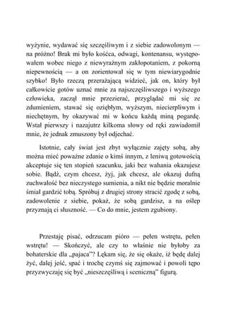 wyżynie, wydawać się szczęśliwym i z siebie zadowolonym —
na próżno! Brak mi było kośćca, odwagi, kontenansu, występo-
wałem wobec niego z niewyraźnym zakłopotaniem, z pokorną
niepewnością — a on zorientował się w tym niewiarygodnie
szybko! Było rzeczą przerażającą widzieć, jak on, który był
całkowicie gotów uznać mnie za najszczęśliwszego i wyższego
człowieka, zaczął mnie przezierać, przyglądać mi się ze
zdumieniem, stawać się oziębłym, wyższym, niecierpliwym i
niechętnym, by okazywać mi w końcu każdą miną pogardę.
Wstał pierwszy i nazajutrz kilkoma słowy od ręki zawiadomił
mnie, że jednak zmuszony był odjechać.
Istotnie, cały świat jest zbyt wyłącznie zajęty sobą, aby
można mieć poważne zdanie o kimś innym, z leniwą gotowością
akceptuje się ten stopień szacunku, jaki bez wahania okazujesz
sobie. Bądź, czym chcesz, żyj, jak chcesz, ale okazuj dufną
zuchwałość bez nieczystego sumienia, a nikt nie będzie moralnie
śmiał gardzić tobą. Spróbuj z drugiej strony stracić zgodę z sobą,
zadowolenie z siebie, pokaż, że sobą gardzisz, a na oślep
przyznają ci słuszność. — Co do mnie, jestem zgubiony.
Przestaję pisać, odrzucam pióro — pełen wstrętu, pełen
wstrętu! — Skończyć, ale czy to właśnie nie byłoby za
bohaterskie dla „pajaca”? Lękam się, że się okaże, iż będę dalej
żyć, dalej jeść, spać i trochę czymś się zajmować i powoli tępo
przyzwyczaję się być „nieszczęśliwą i sceniczną” figurą.
 
