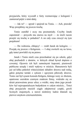 przyjaciela, który wyszedł z furty rozmawiając z kolegami i
zamierzał pójść z nimi dalej.
— Jak to? — spytał i spojrzał na Tonia. — Ach, prawda!
Więc przejdźmy się jeszcze trochę.
Tonio zamilkł i oczy mu posmutniały. Czyżby Janek
zapomniał — przyszło mu znowu na myśl — że mieli razem
przejść się trochę w południe? A on cały czas cieszył się tym
projektem!
— Do widzenia, chłopcy! — rzekł Janek do kolegów. —
Przejdę się jeszcze z Krögerem. — I obaj zwrócili się na lewo,
gdy tamci powlekli się na prawo.
Janek i Tonio mieli czas przechadzać się po szkole, gdyż
obaj pochodzili z domów, w których obiad bywał dopiero o
czwartej. Ojcowie ich byli zamożnymi kupcami, piastowali
publiczne urzędy i mieli wpływy w mieście. Hansenowie byli
już od kilku pokoleń właścicielami składów drzewa nad rzeką,
gdzie potężne tartaki z sykiem i zgrzytem piłowały drzewo.
Tonio zaś był synem konsula Krögera, którego wory ze zbożem,
opatrzone szerokim czarnym znakiem firmy, widziało się co
dzień przewożone przez ulice; a wielki, stary dom jego przod-
ków był najwspanialszym budynkiem w całym mieście... Toteż
obaj przyjaciele musieli ciągle zdejmować czapki, gwoli
licznych znajomych, a nawet niektórzy ludzie kłaniali się
pierwsi smykom czternastoletnim.
 