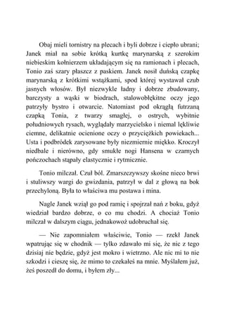 Obaj mieli tornistry na plecach i byli dobrze i ciepło ubrani;
Janek miał na sobie krótką kurtkę marynarską z szerokim
niebieskim kołnierzem układającym się na ramionach i plecach,
Tonio zaś szary płaszcz z paskiem. Janek nosił duńską czapkę
marynarską z krótkimi wstążkami, spod której wystawał czub
jasnych włosów. Był niezwykle ładny i dobrze zbudowany,
barczysty a wąski w biodrach, stalowobłękitne oczy jego
patrzyły bystro i otwarcie. Natomiast pod okrągłą futrzaną
czapką Tonia, z twarzy smagłej, o ostrych, wybitnie
południowych rysach, wyglądały marzycielsko i niemal lękliwie
ciemne, delikatnie ocienione oczy o przyciężkich powiekach...
Usta i podbródek zarysowane były niezmiernie miękko. Kroczył
niedbale i nierówno, gdy smukłe nogi Hansena w czarnych
pończochach stąpały elastycznie i rytmicznie.
Tonio milczał. Czuł ból. Zmarszczywszy skośne nieco brwi
i stuliwszy wargi do gwizdania, patrzył w dal z głową na bok
przechyloną. Była to właściwa mu postawa i mina.
Nagle Janek wziął go pod ramię i spojrzał nań z boku, gdyż
wiedział bardzo dobrze, o co mu chodzi. A chociaż Tonio
milczał w dalszym ciągu, jednakowoż udobruchał się.
— Nie zapomniałem właściwie, Tonio — rzekł Janek
wpatrując się w chodnik — tylko zdawało mi się, że nic z tego
dzisiaj nie będzie, gdyż jest mokro i wietrzno. Ale nic mi to nie
szkodzi i cieszę się, że mimo to czekałeś na mnie. Myślałem już,
żeś poszedł do domu, i byłem zły...
 