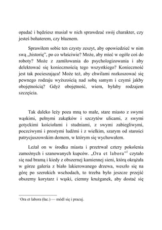 opadać i będziesz musiał w nich sprawdzać swój charakter, czy
jesteś bohaterem, czy błaznem.
Sprawiłem sobie ten czysty zeszyt, aby opowiedzieć w nim
swą „historię”, po co właściwie? Może, aby mieć w ogóle coś do
roboty? Może z zamiłowania do psychologizowania i aby
delektować się koniecznością tego wszystkiego? Konieczność
jest tak pocieszająca! Może też, aby chwilami rozkoszować się
pewnego rodzaju wyższością nad sobą samym i czymś jakby
obojętnością? Gdyż obojętność, wiem, byłaby rodzajem
szczęścia.
Tak daleko leży poza mną to małe, stare miasto z swymi
wąskimi, pełnymi zakątków i szczytów ulicami, z swymi
gotyckimi kościołami i studniami, z swymi zabiegliwymi,
poczciwymi i prostymi ludźmi i z wielkim, szarym od starości
patrycjuszowskim domem, w którym się wychowałem.
Leżał on w środku miasta i przetrwał cztery pokolenia
zamożnych i szanowanych kupców. „Ora et labora”1
czytało
się nad bramą i kiedy z obszernej kamiennej sieni, którą okrążała
w górze galeria z biało lakierowanego drzewa, weszło się na
górę po szerokich wschodach, to trzeba było jeszcze przejść
obszerny korytarz i wąski, ciemny krużganek, aby dostać się
1
Ora et labora (łac.) — módl się i pracuj.
 