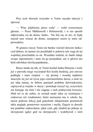Przy tych słowach wszystko w Toniu zaczęło tańczyć i
śpiewać.
— Więc pójdziemy przez wały! — rzekł wzruszonym
głosem. — Przez Mühlenwall i Holstenwall, i w ten sposób
odprowadzę cię do domu, Janku... Nie bój się, to nic, że będę
musiał sam wracać do domu; następnym razem ty mnie od-
prowadzisz.
W gruncie rzeczy Tonio nie bardzo wierzył słowom Janka i
czuł dobrze, że tamten nie przykładał w połowie tyle wagi do tej
wspólnej przechadzki co on. Wszelako widział, że Janek żałuje
swego zapomnienia i stara się go przejednać; ani w głowie mu
było odwlekać chwilę pojednania...
Rzecz miała się tak, że Tonio kochał Janka Hansena i wiele
już z powodu niego wycierpiał Kto kocha bardziej, jest zawsze
podległy i musi cierpieć — tej prostej i twardej mądrości
nauczyła się już od życia jego czternastoletnia dusza; a miał on
już taką naturę, że dobrze pamiętał podobne doświadczenia,
zapisywał je niejako w duszy i poniekąd cieszył się, oczywiście
nie kierując się nimi i nie ciągnąc z nich praktycznej korzyści.
Miał też to do siebie, że uważał nauki takie za ważniejsze i
ciekawsze niż wiadomości, które narzucano mu w szkole, ba,
nawet podczas lekcyj pod gotyckimi sklepieniami przetrawiał
takie poglądy gruntownie uczuciem i myślą. Zajęcie to dawało
mu podobne zadowolenie, jakie czuł, gdy chodził po pokoju ze
skrzypcami (gdyż grał na skrzypcach) i wydobywał z nich
 