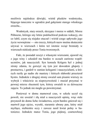 możliwie najsłodsze dźwięki, wśród plusków wodotrysku,
bijącego tanecznie w ogrodzie pod gałęziami starego włoskiego
orzecha...
Wodotrysk, stary orzech, skrzypce i morze w oddali, Morze
Północne, którego sny letnie podsłuchiwał podczas wakacyj, oto
co lubił, czym się niejako otaczał i wśród czego upływało jego
życie wewnętrzne — oto rzeczy, których nazw można skutecznie
używać w wierszach i które też istotnie wciąż brzmiały w
wierszach niekiedy przez Tonia tworzonych.
Fakt, że posiadał zeszyt z własnymi wierszami, ujawnił się
z jego winy i szkodził mu bardzo w oczach zarówno współ-
uczniów, jak nauczycieli. Syn konsula Krögera był z jednej
strony zdania, że gorszyć się tym jest dowodem głupoty i
prostactwa, i gardził w zamian kolegami i nauczycielami, u któ-
rych raziły go nadto złe maniery i których słabostki przezierał
bystro. Jednakże z drugiej strony uważał sam pisanie wierszy za
wybryk i właściwie za nieprzyzwoitość i musiał przyznać w
pewnej mierze słuszność tym, którzy uważali to za dziwaczne
zajęcie. To jednak nie mogło go powstrzymać.
Ponieważ w domu marnował czas, w szkole uczył się
powoli, nie uważał i złą miał u nauczycieli opinię, więc stale
przynosił do domu liche świadectwa, czym bardzo gniewał się i
martwił jego ojciec, wysoki, starannie ubrany pan, który miał
myślące, niebieskie oczy i zawsze nosił kwiat polny w bu-
tonierce. Jednakże matce Tonia, jego pięknej, czarnowłosej
 