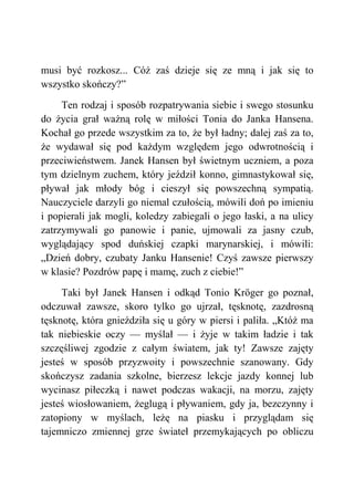 musi być rozkosz... Cóż zaś dzieje się ze mną i jak się to
wszystko skończy?”
Ten rodzaj i sposób rozpatrywania siebie i swego stosunku
do życia grał ważną rolę w miłości Tonia do Janka Hansena.
Kochał go przede wszystkim za to, że był ładny; dalej zaś za to,
że wydawał się pod każdym względem jego odwrotnością i
przeciwieństwem. Janek Hansen był świetnym uczniem, a poza
tym dzielnym zuchem, który jeździł konno, gimnastykował się,
pływał jak młody bóg i cieszył się powszechną sympatią.
Nauczyciele darzyli go niemal czułością, mówili doń po imieniu
i popierali jak mogli, koledzy zabiegali o jego łaski, a na ulicy
zatrzymywali go panowie i panie, ujmowali za jasny czub,
wyglądający spod duńskiej czapki marynarskiej, i mówili:
„Dzień dobry, czubaty Janku Hansenie! Czyś zawsze pierwszy
w klasie? Pozdrów papę i mamę, zuch z ciebie!”
Taki był Janek Hansen i odkąd Tonio Kröger go poznał,
odczuwał zawsze, skoro tylko go ujrzał, tęsknotę, zazdrosną
tęsknotę, która gnieździła się u góry w piersi i paliła. „Któż ma
tak niebieskie oczy — myślał — i żyje w takim ładzie i tak
szczęśliwej zgodzie z całym światem, jak ty! Zawsze zajęty
jesteś w sposób przyzwoity i powszechnie szanowany. Gdy
skończysz zadania szkolne, bierzesz lekcje jazdy konnej lub
wycinasz piłeczką i nawet podczas wakacji, na morzu, zajęty
jesteś wiosłowaniem, żeglugą i pływaniem, gdy ja, bezczynny i
zatopiony w myślach, leżę na piasku i przyglądam się
tajemniczo zmiennej grze świateł przemykających po obliczu
 