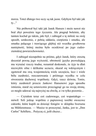 morza. Toteż dlatego twe oczy są tak jasne. Gdybym był taki jak
ty...”
Nie próbował być taki jak Janek Hansen i może nawet nie
brał zbyt poważnie tego życzenia. Ale pragnął boleśnie, aby
tamten kochał go takim, jaki był, i zabiegał o tę miłość na swój
sposób, serdecznie, z pełnią oddania, cierpienia i smutku, ale
smutku palącego i trawiącego głębiej niż wszelka gwałtowna
namiętność, której można było oczekiwać po jego cudzo-
ziemskiej powierzchowności.
I zabiegał niezupełnie na próżno, gdyż Janek, który zresztą
doceniał pewną jego wyższość, obrotność języka pozwalającą
mu wyrażać rzeczy trudne, rozumiał doskonale, że żyje tu dlań
niezwykle silne i delikatne uczucie, okazał się wdzięcznym i
zgotował mu swą wzajemnością wiele szczęścia, lecz i wiele
bólu zazdrości, rozczarowania i próżnego wysiłku w celu
stworzenia duchowej wspólnoty. Gdyż, rzecz dziwna, Tonio,
który zazdrościł przecie Jankowi Hansenowi jego sposobu
istnienia, starał się ustawicznie przeciągnąć go na swoją stronę,
co mogło udawać się najwyżej na chwilę, a i to tylko pozornie...
— Czytałem teraz coś cudownego, coś wspaniałego —
mówił. Szli jedząc wspólnie z papierowej torebki owocowe
cukierki, które kupili za dziesięć fenigów w sklepiku Iwersena
na Mühlenstrasse. — Musisz to przeczytać, Janku, jest to „Don
Carlos” Schillera... Pożyczę ci, jeśli chcesz...
 