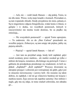 — Ach, nie — rzekł Janek Hansen — daj pokój, Tonio, to
nie dla mnie. Wiesz, wolę moje książki o koniach. Powiadam ci,
są tam wspaniałe obrazki. Kiedy przyjdziesz do mnie, pokażę ci.
Są to migawkowe zdjęcia fotograficzne, widać konia w kłusie, w
galopie i w skoku, we wszelkich postawach, których w
rzeczywistości nie można wcale dostrzec, bo za prędko się
zmieniają...
— We wszystkich postawach? — spytał Tonio uprzejmie.
— To cudownie. Ale co do „Don Carlosa” przechodzi on
wszelkie pojęcie. Zobaczysz, są tam ustępy tak piękne, jakby cię
pięścią zdzielił...
— Pięścią? — spytał Janek Hansen. — Jak to?
— Jest tam na przykład ustęp, kiedy król zapłakał, gdyż
został oszukany przez markiza... ale markiz oszukał go tylko z
miłości do księcia, rozumiesz, dla którego się poświęcił. I teraz z
gabinetu do przedpokoju przedostaje się wiadomość, że król za-
płakał. „Zapłakał?” „Król zapłakał?” Wszyscy dworzanie są
okropnie przejęci i człowiek jest wstrząśnięty do głębi, gdyż jest
to strasznie niewzruszony i surowy król. Ale rozumie się także
dobrze, że zapłakał, i żal mi go właściwie bardziej niż księcia i
markiza razem. Żyje zawsze tak zupełnie samotny i bez miłości i
nagle, gdy mu się zdaje, że teraz znalazł człowieka, ten zdradza
go...
 
