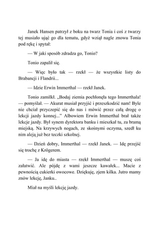 Janek Hansen patrzył z boku na twarz Tonia i coś z twarzy
tej musiało ująć go dla tematu, gdyż wziął nagle znowu Tonia
pod rękę i spytał:
— W jaki sposób zdradza go, Tonio?
Tonio zapalił się.
— Więc było tak — rzekł — że wszystkie listy do
Brabancji i Flandrii...
— Idzie Erwin Immerthal — rzekł Janek.
Tonio zamilkł. „Bodaj ziemia pochłonęła tego Immerthala!
— pomyślał. — Akurat musiał przyjść i przeszkodzić nam! Byle
nie chciał przyczepić się do nas i mówić przez całą drogę o
lekcji jazdy konnej...” Albowiem Erwin Immerthal brał także
lekcje jazdy. Był synem dyrektora banku i mieszkał tu, za bramą
miejską. Na krzywych nogach, ze skośnymi oczyma, szedł ku
nim aleją już bez teczki szkolnej.
— Dzień dobry, Immerthal — rzekł Janek. — Idę przejść
się trochę z Krögerem.
— Ja idę do miasta — rzekł Immerthal — muszę coś
załatwić. Ale pójdę z wami jeszcze kawałek... Macie z
pewnością cukierki owocowe. Dziękuję, zjem kilka. Jutro mamy
znów lekcję, Janku..
Miał na myśli lekcję jazdy.
 