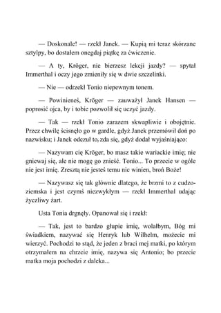 — Doskonale! — rzekł Janek. — Kupią mi teraz skórzane
sztylpy, bo dostałem onegdaj piątkę za ćwiczenie.
— A ty, Kröger, nie bierzesz lekcji jazdy? — spytał
Immerthal i oczy jego zmieniły się w dwie szczelinki.
— Nie — odrzekł Tonio niepewnym tonem.
— Powinieneś, Kröger — zauważył Janek Hansen —
poprosić ojca, by i tobie pozwolił się uczyć jazdy.
— Tak — rzekł Tonio zarazem skwapliwie i obojętnie.
Przez chwilę ścisnęło go w gardle, gdyż Janek przemówił doń po
nazwisku; i Janek odczuł tor zda się, gdyż dodał wyjaśniająco:
— Nazywam cię Kröger, bo masz takie wariackie imię; nie
gniewaj się, ale nie mogę go znieść. Tonio... To przecie w ogóle
nie jest imię. Zresztą nie jesteś temu nic winien, broń Boże!
— Nazywasz się tak głównie dlatego, że brzmi to z cudzo-
ziemska i jest czymś niezwykłym — rzekł Immerthal udając
życzliwy żart.
Usta Tonia drgnęły. Opanował się i rzekł:
— Tak, jest to bardzo głupie imię, wolałbym, Bóg mi
świadkiem, nazywać się Henryk lub Wilhelm, możecie mi
wierzyć. Pochodzi to stąd, że jeden z braci mej matki, po którym
otrzymałem na chrzcie imię, nazywa się Antonio; bo przecie
matka moja pochodzi z daleka...
 