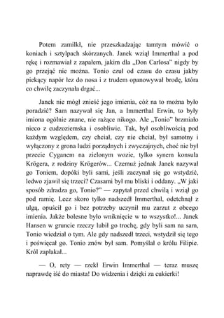 Potem zamilkł, nie przeszkadzając tamtym mówić o
koniach i sztylpach skórzanych. Janek wziął Immerthal a pod
rękę i rozmawiał z zapałem, jakim dla „Don Carlosa” nigdy by
go przejąć nie można. Tonio czuł od czasu do czasu jakby
piekący napór łez do nosa i z trudem opanowywał brodę, która
co chwilę zaczynała drgać...
Janek nie mógł znieść jego imienia, cóż na to można było
poradzić? Sam nazywał się Jan, a Immerthal Erwin, to były
imiona ogólnie znane, nie rażące nikogo. Ale „Tonio” brzmiało
nieco z cudzoziemska i osobliwie. Tak, był osobliwością pod
każdym względem, czy chciał, czy nie chciał, był samotny i
wyłączony z grona ludzi porządnych i zwyczajnych, choć nie był
przecie Cyganem na zielonym wozie, tylko synem konsula
Krögera, z rodziny Krögerów... Czemuż jednak Janek nazywał
go Toniem, dopóki byli sami, jeśli zaczynał się go wstydzić,
ledwo zjawił się trzeci? Czasami był mu bliski i oddany. „W jaki
sposób zdradza go, Tonio?” — zapytał przed chwilą i wziął go
pod ramię. Lecz skoro tylko nadszedł Immerthal, odetchnął z
ulgą, opuścił go i bez potrzeby uczynił mu zarzut z obcego
imienia. Jakże bolesne było wniknięcie w to wszystko!... Janek
Hansen w gruncie rzeczy lubił go trochę, gdy byli sam na sam,
Tonio wiedział o tym. Ale gdy nadszedł trzeci, wstydził się tego
i poświęcał go. Tonio znów był sam. Pomyślał o królu Filipie.
Król zapłakał...
— O, rety — rzekł Erwin Immerthal — teraz muszę
naprawdę iść do miasta! Do widzenia i dzięki za cukierki!
 