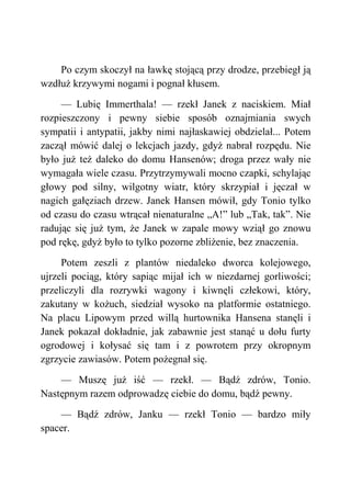 Po czym skoczył na ławkę stojącą przy drodze, przebiegł ją
wzdłuż krzywymi nogami i pognał kłusem.
— Lubię Immerthala! — rzekł Janek z naciskiem. Miał
rozpieszczony i pewny siebie sposób oznajmiania swych
sympatii i antypatii, jakby nimi najłaskawiej obdzielał... Potem
zaczął mówić dalej o lekcjach jazdy, gdyż nabrał rozpędu. Nie
było już też daleko do domu Hansenów; droga przez wały nie
wymagała wiele czasu. Przytrzymywali mocno czapki, schylając
głowy pod silny, wilgotny wiatr, który skrzypiał i jęczał w
nagich gałęziach drzew. Janek Hansen mówił, gdy Tonio tylko
od czasu do czasu wtrącał nienaturalne „A!” lub „Tak, tak”. Nie
radując się już tym, że Janek w zapale mowy wziął go znowu
pod rękę, gdyż było to tylko pozorne zbliżenie, bez znaczenia.
Potem zeszli z plantów niedaleko dworca kolejowego,
ujrzeli pociąg, który sapiąc mijał ich w niezdarnej gorliwości;
przeliczyli dla rozrywki wagony i kiwnęli człekowi, który,
zakutany w kożuch, siedział wysoko na platformie ostatniego.
Na placu Lipowym przed willą hurtownika Hansena stanęli i
Janek pokazał dokładnie, jak zabawnie jest stanąć u dołu furty
ogrodowej i kołysać się tam i z powrotem przy okropnym
zgrzycie zawiasów. Potem pożegnał się.
— Muszę już iść — rzekł. — Bądź zdrów, Tonio.
Następnym razem odprowadzę ciebie do domu, bądź pewny.
— Bądź zdrów, Janku — rzekł Tonio — bardzo miły
spacer.
 