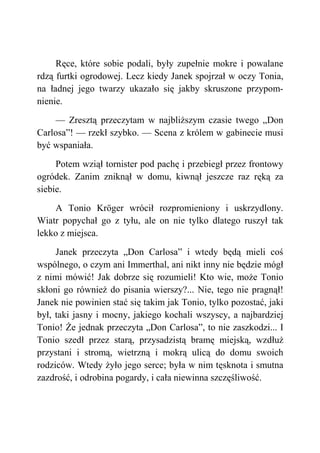 Ręce, które sobie podali, były zupełnie mokre i powalane
rdzą furtki ogrodowej. Lecz kiedy Janek spojrzał w oczy Tonia,
na ładnej jego twarzy ukazało się jakby skruszone przypom-
nienie.
— Zresztą przeczytam w najbliższym czasie twego „Don
Carlosa”! — rzekł szybko. — Scena z królem w gabinecie musi
być wspaniała.
Potem wziął tornister pod pachę i przebiegł przez frontowy
ogródek. Zanim zniknął w domu, kiwnął jeszcze raz ręką za
siebie.
A Tonio Kröger wrócił rozpromieniony i uskrzydlony.
Wiatr popychał go z tyłu, ale on nie tylko dlatego ruszył tak
lekko z miejsca.
Janek przeczyta „Don Carlosa” i wtedy będą mieli coś
wspólnego, o czym ani Immerthal, ani nikt inny nie będzie mógł
z nimi mówić! Jak dobrze się rozumieli! Kto wie, może Tonio
skłoni go również do pisania wierszy?... Nie, tego nie pragnął!
Janek nie powinien stać się takim jak Tonio, tylko pozostać, jaki
był, taki jasny i mocny, jakiego kochali wszyscy, a najbardziej
Tonio! Że jednak przeczyta „Don Carlosa”, to nie zaszkodzi... I
Tonio szedł przez starą, przysadzistą bramę miejską, wzdłuż
przystani i stromą, wietrzną i mokrą ulicą do domu swoich
rodziców. Wtedy żyło jego serce; była w nim tęsknota i smutna
zazdrość, i odrobina pogardy, i cała niewinna szczęśliwość.
 