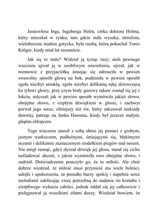 Jasnowłosa Inga, Ingeborga Holm, córka doktora Holma,
który mieszkał w rynku, tam gdzie stała wysoka, strzelista,
wieloboczna studnia gotycka, była osobą, którą pokochał Tonio
Kröger, kiedy miał lat szesnaście.
Jak się to stało? Widział ją tysiąc razy; atoli pewnego
wieczoru ujrzał ją w osobliwym oświetleniu, ujrzał, jak w
rozmowie z przyjaciółką śmiejąc się odrzuciła w pewien
swawolny sposób głowę na bok, podniosła w pewien sposób
zgoła niezbyt smukłą, zgoła niezbyt delikatną rękę dziewczęcą
ku tyłowi głowy, przy czym biały gazowy rękaw zsunął się jej z
łokcia, usłyszał, jak w pewien sposób wymówiła jakieś słowo,
obojętne słowo, z ciepłym dźwiękiem w głosie, i zachwyt
porwał jego serce, silniejszy niż ów, który odczuwał niekiedy
dawniej, patrząc na Janka Hansena, kiedy był jeszcze małym,
głupim chłopcem.
Tego wieczoru unosił z sobą obraz jej postaci z grubym,
jasnym warkoczem, podłużnymi, śmiejącymi się, błękitnymi
oczami i delikatnie zaznaczonym siodełkiem piegów nad nosem.
Nie mógł zasnąć, gdyż słyszał dźwięk jej głosu, starał się cicho
naśladować akcent, z jakim wymówiła owo obojętne słowo, i
zadrżał. Doświadczenie pouczyło go, że to miłość. Ale choć
dobrze wiedział, że miłość musi przynieść mu wiele boleści,
udręki i upokorzenia, że ponadto burzy spokój i napełnia serce
melodiami zakłócając ciszę potrzebną do nadania im kształtu i
cierpliwego wykucia całości, jednak oddał się jej całkowicie i
pielęgnował ją wszelkimi siłami duszy. Wiedział bowiem, że
 