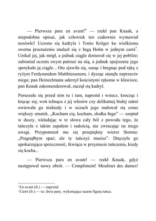 — Pierwsza para en avant!6
— rzekł pan Knaak, a
niepodobna opisać, jak człowiek ten cudownie wymawiał
nosówki! Uczono się kadryla i Tonio Kröger ku wielkiemu
swemu przerażeniu znalazł się z Ingą Holm w jednym carré7
.
Unikał jej, jak mógł, a jednak ciągle dostawał się w jej pobliże;
zabraniał oczom swym patrzeć na nią, a jednak spojrzenie jego
spotykało ją ciągle... Oto zjawiła się, sunąc i biegnąc pod rękę z
ryżym Ferdynandem Matthiessenem, i dysząc stanęła naprzeciw
niego; pan Heinzelmann uderzył kościstymi rękoma w klawisze,
pan Knaak zakomenderował, zaczął się kadryl.
Poruszała się przed nim tu i tam, naprzód i wstecz, krocząc i
kręcąc się; woń tchnąca z jej włosów czy delikatnej białej sukni
owiewała go niekiedy i w oczach jego malował się coraz
większy smutek. „Kocham cię, kocham, słodka Ingo” — szeptał
w duszy, wkładając w te słowa cały ból z powodu tego, że
tańczyła z takim zapałem i radością, nie zwracając na niego
uwagi. Przypomniał mu się przepiękny wiersz Storma:
„Pragnąłbym spać; ale ty tańczyć musisz”. Dręczyła go
upokarzająca sprzeczność, tkwiąca w przymusie tańczenia, kiedy
się kocha...
— Pierwsza para en avant! — rzekł Knaak, gdyż
następował nowy obrót. — Compliment! Moulinet des dames!
6
En avant (fr.) — naprzód.
7
Carré (fr.) — tu: dwie pary, wykonujące razem figurę tańca.
 