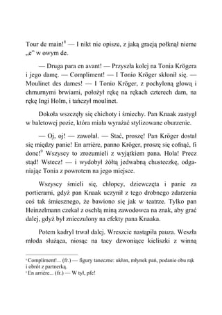 Tour de main!8
— I nikt nie opisze, z jaką gracją połknął nieme
„e” w owym de.
— Druga para en avant! — Przyszła kolej na Tonia Krögera
i jego damę. — Compliment! — I Tonio Kröger skłonił się. —
Moulinet des dames! — I Tonio Kröger, z pochyloną głową i
chmurnymi brwiami, położył rękę na rękach czterech dam, na
rękę Ingi Holm, i tańczył moulinet.
Dokoła wszczęły się chichoty i śmiechy. Pan Knaak zastygł
w baletowej pozie, która miała wyrażać stylizowane oburzenie.
— Oj, oj! — zawołał. — Stać, proszę! Pan Kröger dostał
się między panie! En arrière, panno Kröger, proszę się cofnąć, fi
donc!9
Wszyscy to zrozumieli z wyjątkiem pana. Hola! Precz
stąd! Wstecz! — i wydobył żółtą jedwabną chusteczkę, odga-
niając Tonia z powrotem na jego miejsce.
Wszyscy śmieli się, chłopcy, dziewczęta i panie za
portierami, gdyż pan Knaak uczynił z tego drobnego zdarzenia
coś tak śmiesznego, że bawiono się jak w teatrze. Tylko pan
Heinzelmann czekał z oschłą miną zawodowca na znak, aby grać
dalej, gdyż był znieczulony na efekty pana Knaaka.
Potem kadryl trwał dalej. Wreszcie nastąpiła pauza. Weszła
młoda służąca, niosąc na tacy dzwoniące kieliszki z winną
8
Compliment!... (fr.) — figury taneczne: ukłon, młynek pań, podanie obu rąk
i obrót z partnerką.
9
En arrière... (fr.) — W tył, pfe!
 