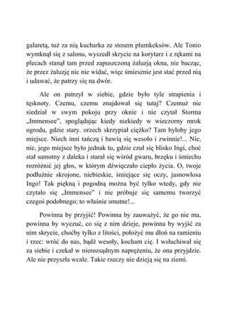 galaretą, tuż za nią kucharka ze stosem plumkeksów. Ale Tonio
wymknął się z salonu, wyszedł skrycie na korytarz i z rękami na
plecach stanął tam przed zapuszczoną żaluzją okna, nie bacząc,
że przez żaluzję nic nie widać, więc śmiesznie jest stać przed nią
i udawać, że patrzy się na dwór.
Ale on patrzył w siebie, gdzie było tyle strapienia i
tęsknoty. Czemu, czemu znajdował się tutaj? Czemuż nie
siedział w swym pokoju przy oknie i nie czytał Storma
„Immensee”, spoglądając kiedy niekiedy w wieczorny mrok
ogrodu, gdzie stary. orzech skrzypiał ciężko? Tam byłoby jego
miejsce. Niech inni tańczą i bawią się wesoło i zwinnie!... Nie,
nie, jego miejsce było jednak tu, gdzie czuł się blisko Ingi, choć
stał samotny z daleka i starał się wśród gwaru, brzęku i śmiechu
rozróżnić jej głos, w którym dźwięczało ciepło życia. O, twoje
podłużnie skrojone, niebieskie, śmiejące się oczy, jasnowłosa
Ingo! Tak piękną i pogodną można być tylko wtedy, gdy nie
czytało się „Immensee” i nie próbuje się samemu tworzyć
czegoś podobnego; to właśnie smutne!...
Powinna by przyjść! Powinna by zauważyć, że go nie ma,
powinna by wyczuć, co się z nim dzieje, powinna by wyjść za
nim skrycie, choćby tylko z litości, położyć mu dłoń na ramieniu
i rzec: wróć do nas, bądź wesoły, kocham cię. I wsłuchiwał się
za siebie i czekał w nierozsądnym naprężeniu, że ona przyjdzie.
Ale nie przyszła wcale. Takie rzeczy nie dzieją się na ziemi.
 