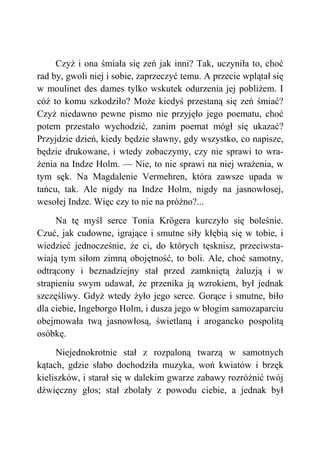 Czyż i ona śmiała się zeń jak inni? Tak, uczyniła to, choć
rad by, gwoli niej i sobie, zaprzeczyć temu. A przecie wplątał się
w moulinet des dames tylko wskutek odurzenia jej pobliżem. I
cóż to komu szkodziło? Może kiedyś przestaną się zeń śmiać?
Czyż niedawno pewne pismo nie przyjęło jego poematu, choć
potem przestało wychodzić, zanim poemat mógł się ukazać?
Przyjdzie dzień, kiedy będzie sławny, gdy wszystko, co napisze,
będzie drukowane, i wtedy zobaczymy, czy nie sprawi to wra-
żenia na Indze Holm. — Nie, to nie sprawi na niej wrażenia, w
tym sęk. Na Magdalenie Vermehren, która zawsze upada w
tańcu, tak. Ale nigdy na Indze Holm, nigdy na jasnowłosej,
wesołej Indze. Więc czy to nie na próżno?...
Na tę myśl serce Tonia Krögera kurczyło się boleśnie.
Czuć, jak cudowne, igrające i smutne siły kłębią się w tobie, i
wiedzieć jednocześnie, że ci, do których tęsknisz, przeciwsta-
wiają tym siłom zimną obojętność, to boli. Ale, choć samotny,
odtrącony i beznadziejny stał przed zamkniętą żaluzją i w
strapieniu swym udawał, że przenika ją wzrokiem, był jednak
szczęśliwy. Gdyż wtedy żyło jego serce. Gorące i smutne, biło
dla ciebie, Ingeborgo Holm, i dusza jego w błogim samozaparciu
obejmowała twą jasnowłosą, świetlaną i arogancko pospolitą
osóbkę.
Niejednokrotnie stał z rozpaloną twarzą w samotnych
kątach, gdzie słabo dochodziła muzyka, woń kwiatów i brzęk
kieliszków, i starał się w dalekim gwarze zabawy rozróżnić twój
dźwięczny głos; stał zbolały z powodu ciebie, a jednak był
 