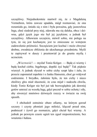 szczęśliwy. Niejednokrotnie martwił się, że z Magdaleną
Vermehren, która zawsze upadała, mógł rozmawiać, że ona
rozumiała go, śmiała się z nim i była poważna, gdy jasnowłosa
Inga, choć siedział przy niej, zdawała mu się daleka, obca i dzi-
wna, gdyż język jego nie był jej językiem; a jednak był
szczęśliwy. Albowiem szczęście, mówił sobie, nie polega na
tym, że się jest kochanym; jest to zmieszane ze wstrętem
zadowolenie próżności. Szczęściem jest kochać i może chwytać
drobne, zwodnicze zbliżenia do ukochanego przedmiotu. Myśli
te zapisywał w duszy i przetrawiał je do gruntu myślą i
uczuciem.
„Wierność! — myślał Tonio Kröger. — Będę ci wierny i
będę kochał ciebie, Ingeborgo, dopóki żyć będę!” Tak pięknie
wierzył. A jednak słyszał w sobie cichy szept lęku i żalu, że
przecie zapomniał zupełnie i o Janku Hansenie, choć go widywał
codziennie. I brzydko, żałośnie było, że ten cichy i nieco
złośliwy głos miał słuszność, że czas mijał i nadeszła chwila,
kiedy Tonio Kröger nie był już tak bezwzględnie jak dawniej
gotów umrzeć za wesołą Ingę, gdyż poczuł w sobie ochotę i siły,
aby stworzyć mnóstwo dziwnych rzeczy w świecie na swój
sposób.
I obchodził ostrożnie ołtarz ofiarny, na którym gorzał
szczery i czysty płomień jego miłości, klęczał przed nim,
podniecał i żywił go rozmaicie, gdyż chciał być wierny. A
jednak po pewnym czasie ogień ten zgasł niepostrzeżenie, bez
wrażenia i hałasu.
 