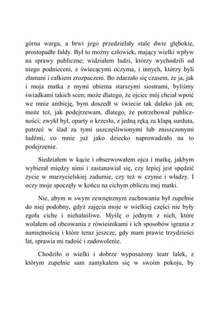 górna warga, a brwi jego przedzielały stale dwie głębokie,
prostopadłe fałdy. Był to możny człowiek, mający wielki wpływ
na sprawy publiczne; widziałem ludzi, którzy wychodzili od
niego podnieceni, z świecącymi oczyma, i innych, którzy byli
złamani i całkiem zrozpaczeni. Bo zdarzało się czasem, że ja, jak
i moja matka z mymi obiema starszymi siostrami, byliśmy
świadkami takich scen; może dlatego, że ojciec mój chciał wpoić
we mnie ambicję, bym doszedł w świecie tak daleko jak on;
może też, jak podejrzewam, dlatego, że potrzebował publicz-
ności; zwykł był, oparty o krzesło, z jedną ręką za klapą surduta,
patrzeć w ślad za tymi uszczęśliwionymi lub zniszczonymi
ludźmi, co mnie już jako dziecko naprowadzało na to
podejrzenie.
Siedziałem w kącie i obserwowałem ojca i matkę, jakbym
wybierał między nimi i zastanawiał się, czy lepiej jest spędzić
życie w marzycielskiej zadumie, czy też w czynie i władzy. I
oczy moje spoczęły w końcu na cichym obliczu mej matki.
Nie, abym w swym zewnętrznym zachowaniu był zupełnie
do niej podobny, gdyż zajęcia moje w wielkiej części nie były
zgoła ciche i niehałaśliwe. Myślę o jednym z nich, które
wolałem od obcowania z rówieśnikami i ich sposobów igrania z
namiętnością i które teraz jeszcze, gdy mam prawie trzydzieści
lat, sprawia mi radość i zadowolenie.
Chodziło o wielki i dobrze wyposażony teatr lalek, z
którym zupełnie sam zamykałem się w swoim pokoju, by
 