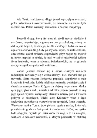 Ale Tonio stał jeszcze długo przed wystygłym ołtarzem,
pełen zdumienia i rozczarowania, że wierność na ziemi była
niemożliwa. Potem wzruszył ramionami i poszedł swą drogą.
Poszedł drogą, którą iść musiał, szedł trochę niedbale i
nierówno, pogwizdując, z głową na bok przechyloną, patrząc w
dal, a jeśli błądził, to dlatego, że dla niektórych ludzi nie ma w
ogóle właściwych dróg. Gdy go spytano, czym, na miłość boską,
chce zostać, dawał zmienne odpowiedzi, gdyż zwykł był mówić
(a nawet napisał to sobie), że nosi w sobie możliwości tysiąca
form istnienia, wraz z tajemną świadomością, że w gruncie
rzeczy wszystkie są niemożliwościami...
Zanim jeszcze rozstał się z swym ciasnym miastem
rodzinnym, rozluźniły się z wolna klamry i nici, którymi ono go
trzymało. Stara rodzina Krögerów popadała stopniowo w stan
kruszenia i rozkładu, ludzie mieli też słuszność, uważając życie i
charakter samego Tonia Krögera za objawy tego stanu. Matka
ojca jego, głowa rodu, umarła i wkrótce potem poszedł za nią
jego ojciec, wysoki, zamyślony, starannie ubrany pan z kwiatem
polnym w butonierce. Wielki dom Krögerów wraz z jego
czcigodną przeszłością wystawiono na sprzedaż, firma wygasła.
Wszelako matka Tonia, jego piękna, ognista matka, która tak
przedziwnie grała na fortepianie i mandolinie i której wszystko
było obojętne, wyszła po roku znów za mąż, i to za muzyka,
wirtuoza o włoskim nazwisku, z którym pojechała w błękitną
 